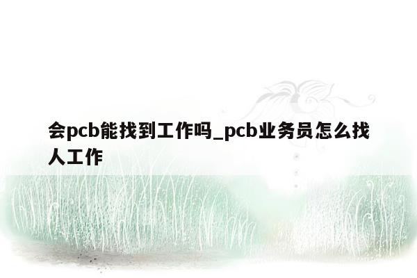 会pcb能找到工作吗_pcb业务员怎么找人工作