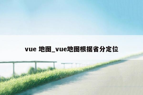 vue 地图_vue地图根据省分定位