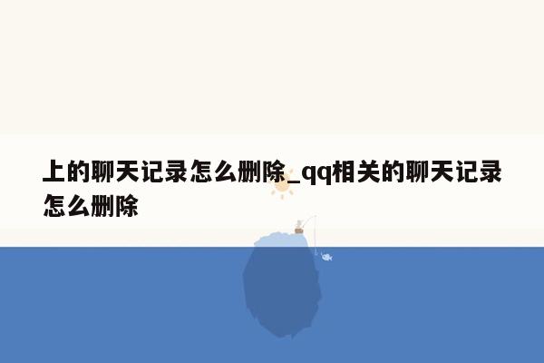 上的聊天记录怎么删除_qq相关的聊天记录怎么删除