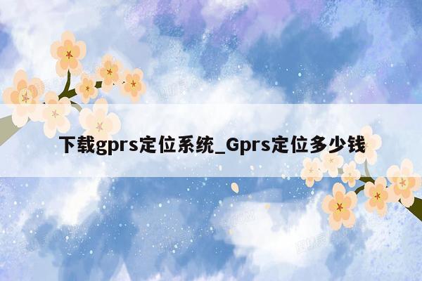 下载gprs定位系统_Gprs定位多少钱