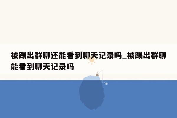 被踢出群聊还能看到聊天记录吗_被踢出群聊能看到聊天记录吗