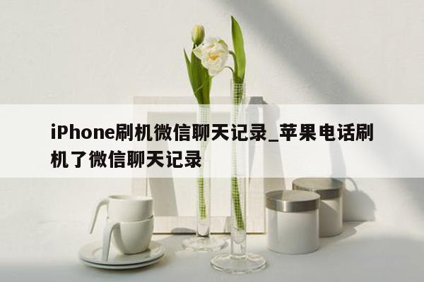 iPhone刷机微信聊天记录_苹果电话刷机了微信聊天记录