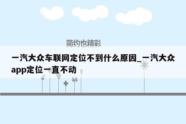 一汽大众车联网定位不到什么原因_一汽大众app定位一直不动