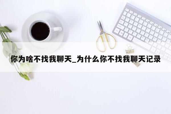 你为啥不找我聊天_为什么你不找我聊天记录