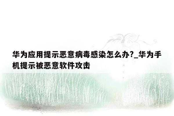 华为应用提示恶意病毒感染怎么办?_华为手机提示被恶意软件攻击