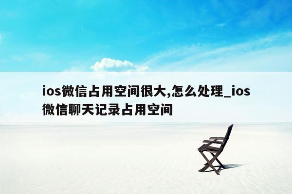 ios微信占用空间很大,怎么处理_ios微信聊天记录占用空间