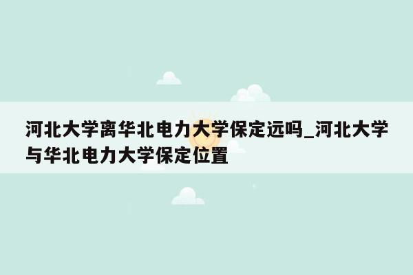 河北大学离华北电力大学保定远吗_河北大学与华北电力大学保定位置