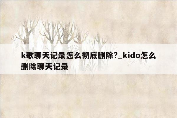 k歌聊天记录怎么彻底删除?_kido怎么删除聊天记录