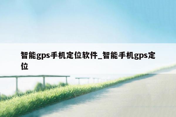 智能gps手机定位软件_智能手机gps定位