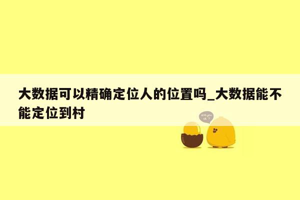 大数据可以精确定位人的位置吗_大数据能不能定位到村