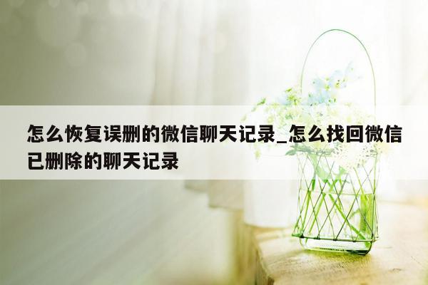 怎么恢复误删的微信聊天记录_怎么找回微信已删除的聊天记录