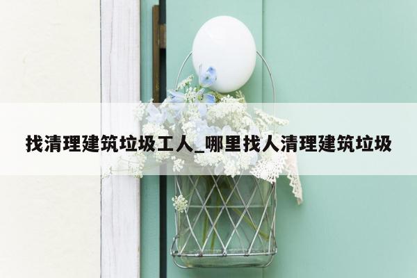 找清理建筑垃圾工人_哪里找人清理建筑垃圾