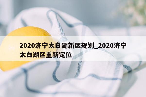 2020济宁太白湖新区规划_2020济宁太白湖区重新定位