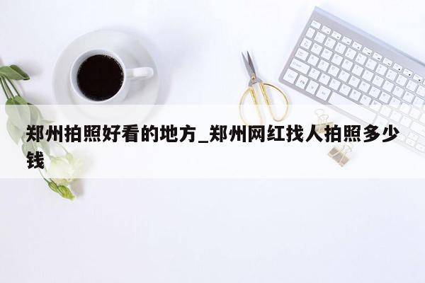 郑州拍照好看的地方_郑州网红找人拍照多少钱