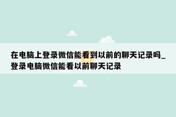 在电脑上登录微信能看到以前的聊天记录吗_登录电脑微信能看以前聊天记录