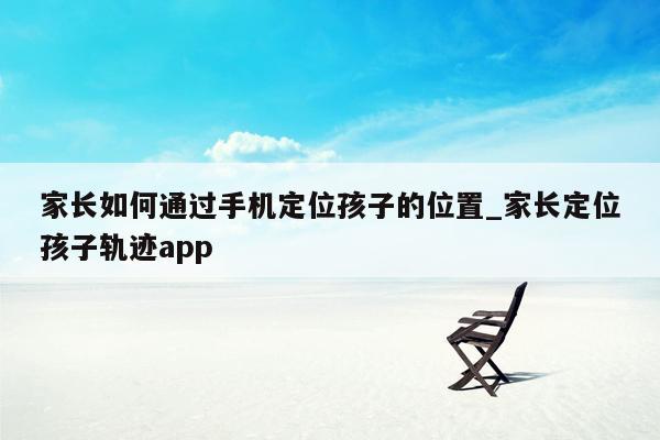 家长如何通过手机定位孩子的位置_家长定位孩子轨迹app