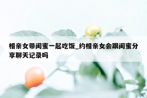 相亲女带闺蜜一起吃饭_约相亲女会跟闺蜜分享聊天记录吗