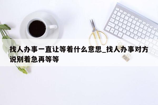 找人办事一直让等着什么意思_找人办事对方说别着急再等等