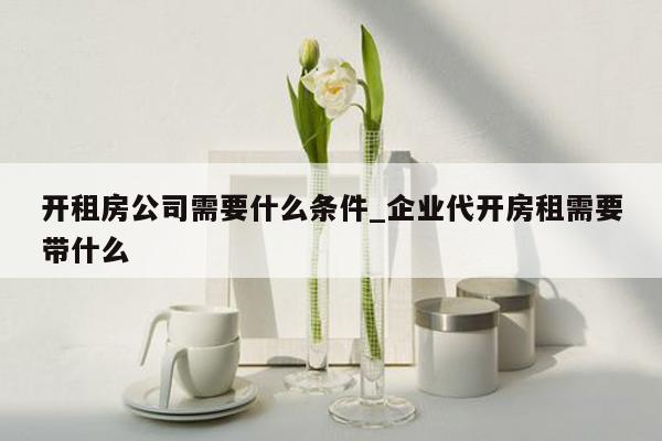 开租房公司需要什么条件_企业代开房租需要带什么