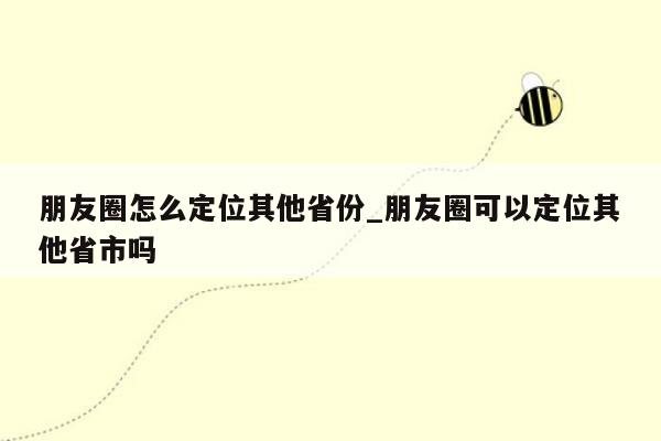 朋友圈怎么定位其他省份_朋友圈可以定位其他省市吗