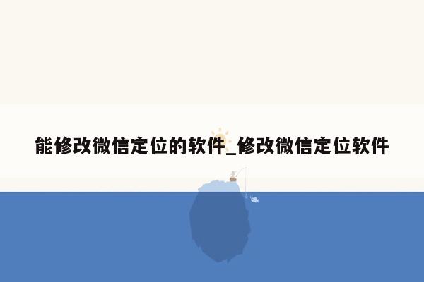 能修改微信定位的软件_修改微信定位软件