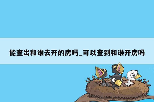 能查出和谁去开的房吗_可以查到和谁开房吗