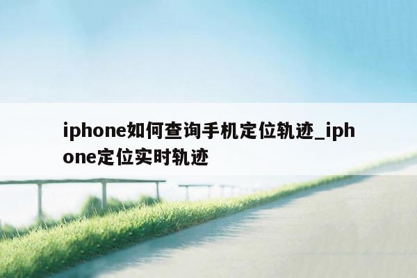 iphone如何查询手机定位轨迹_iphone定位实时轨迹