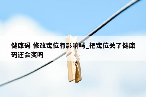 健康码 修改定位有影响吗_把定位关了健康码还会变吗