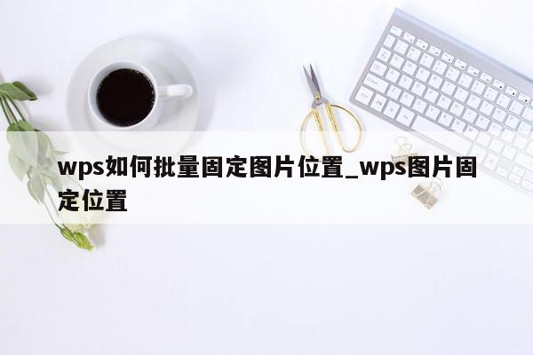 wps如何批量固定图片位置_wps图片固定位置