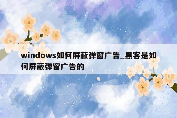 windows如何屏蔽弹窗广告_黑客是如何屏蔽弹窗广告的