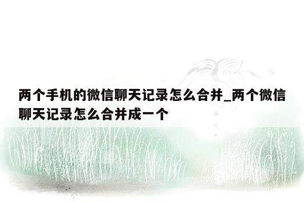 两个手机的微信聊天记录怎么合并_两个微信聊天记录怎么合并成一个