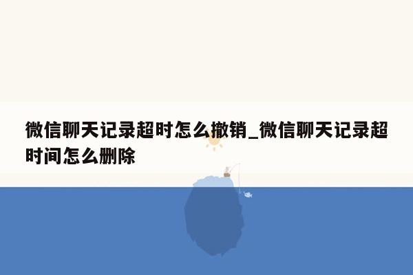 微信聊天记录超时怎么撤销_微信聊天记录超时间怎么删除