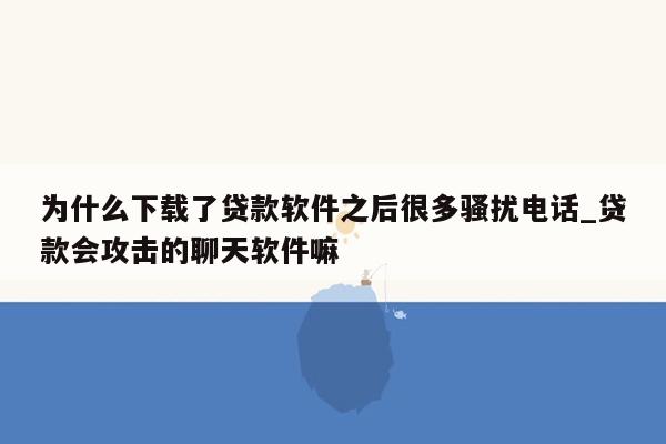 为什么下载了贷款软件之后很多骚扰电话_贷款会攻击的聊天软件嘛