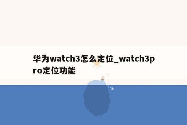 华为watch3怎么定位_watch3pro定位功能