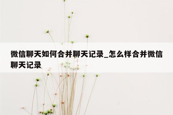 微信聊天如何合并聊天记录_怎么样合并微信聊天记录