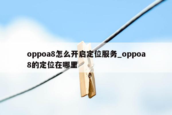 oppoa8怎么开启定位服务_oppoa8的定位在哪里