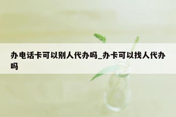 办电话卡可以别人代办吗_办卡可以找人代办吗