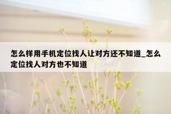 怎么样用手机定位找人让对方还不知道_怎么定位找人对方也不知道