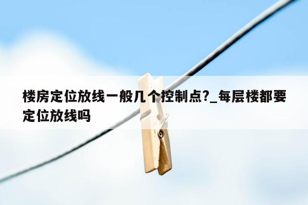 楼房定位放线一般几个控制点?_每层楼都要定位放线吗