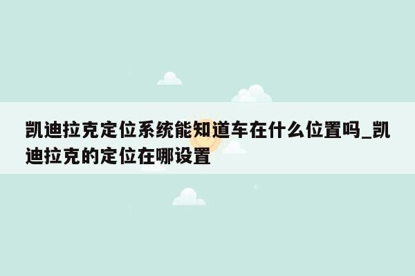 凯迪拉克定位系统能知道车在什么位置吗_凯迪拉克的定位在哪设置