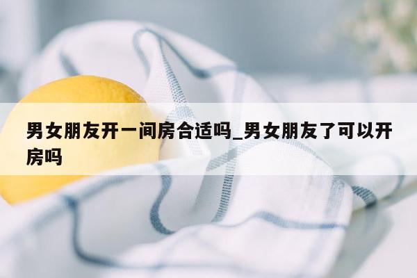 男女朋友开一间房合适吗_男女朋友了可以开房吗