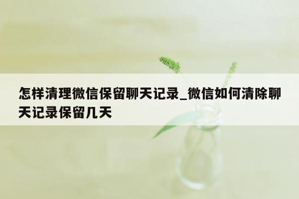 怎样清理微信保留聊天记录_微信如何清除聊天记录保留几天