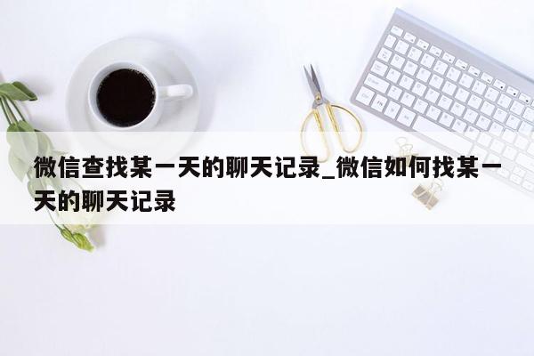 微信查找某一天的聊天记录_微信如何找某一天的聊天记录