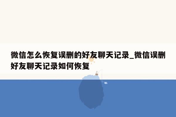 微信怎么恢复误删的好友聊天记录_微信误删好友聊天记录如何恢复