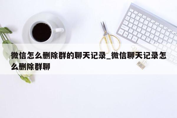 微信怎么删除群的聊天记录_微信聊天记录怎么删除群聊