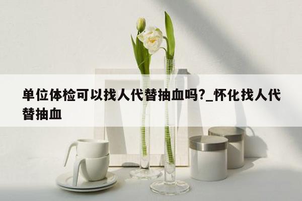 单位体检可以找人代替抽血吗?_怀化找人代替抽血