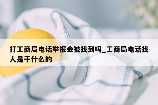 打工商局电话举报会被找到吗_工商局电话找人是干什么的