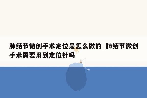 肺结节微创手术定位是怎么做的_肺结节微创手术需要用到定位针吗