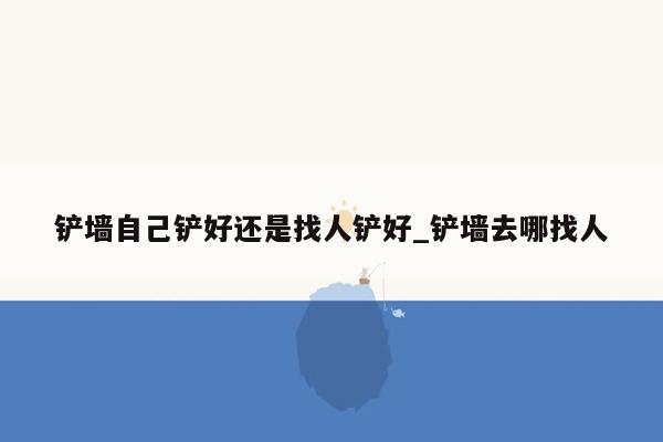 铲墙自己铲好还是找人铲好_铲墙去哪找人