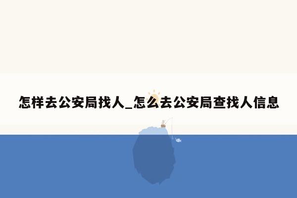 怎样去公安局找人_怎么去公安局查找人信息